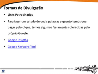 Formas de Divulgação
• Links Patrocinados

• Para fazer um estudo de quais palavras e quanto temos que
  pagar pelo clique, temos algumas ferramentas oferecidas pelo
  próprio Google.

• Google insigths

• Google Keyword Tool
 