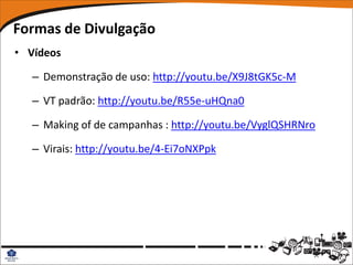 Formas de Divulgação
• Vídeos

   – Demonstração de uso: http://youtu.be/X9J8tGK5c-M

   – VT padrão: http://youtu.be/R55e-uHQna0

   – Making of de campanhas : http://youtu.be/VyglQSHRNro

   – Virais: http://youtu.be/4-Ei7oNXPpk
 