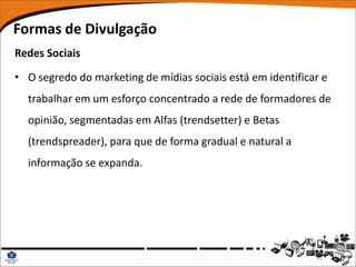 Formas de Divulgação
Redes Sociais

• O segredo do marketing de mídias sociais está em identificar e
  trabalhar em um esforço concentrado a rede de formadores de
  opinião, segmentadas em Alfas (trendsetter) e Betas
  (trendspreader), para que de forma gradual e natural a
  informação se expanda.
 