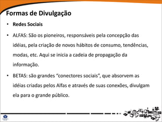 Formas de Divulgação
• Redes Sociais

• ALFAS: São os pioneiros, responsáveis pela concepção das
  idéias, pela criação de novos hábitos de consumo, tendências,
  modas, etc. Aqui se inicia a cadeia de propagação da
  informação.

• BETAS: são grandes “conectores sociais”, que absorvem as
  idéias criadas pelos Alfas e através de suas conexões, divulgam
  ela para o grande público.
 