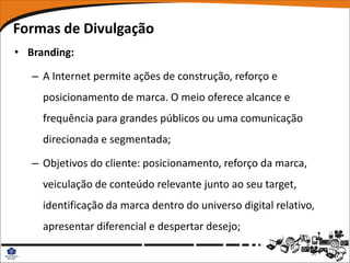 Formas de Divulgação
• Branding:

   – A Internet permite ações de construção, reforço e
     posicionamento de marca. O meio oferece alcance e
     frequência para grandes públicos ou uma comunicação
     direcionada e segmentada;

   – Objetivos do cliente: posicionamento, reforço da marca,
     veiculação de conteúdo relevante junto ao seu target,
     identificação da marca dentro do universo digital relativo,
     apresentar diferencial e despertar desejo;
 