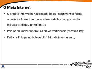 O Meio Internet
• O Projeto Intermeios não contabiliza os investimentos feitos
  através de Adwords em mecanismos de buscas, por isso foi
  incluído os dados do IAB Brasil;

• Pela primeira vez superou os meios tradicionais (exceto a TV);

• Está em 2º lugar no bolo publicitários de investimento;
 