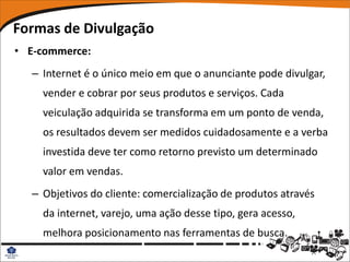 Formas de Divulgação
• E-commerce:
  – Internet é o único meio em que o anunciante pode divulgar,
    vender e cobrar por seus produtos e serviços. Cada
    veiculação adquirida se transforma em um ponto de venda,
    os resultados devem ser medidos cuidadosamente e a verba
    investida deve ter como retorno previsto um determinado
    valor em vendas.
  – Objetivos do cliente: comercialização de produtos através
    da internet, varejo, uma ação desse tipo, gera acesso,
    melhora posicionamento nas ferramentas de busca.
 