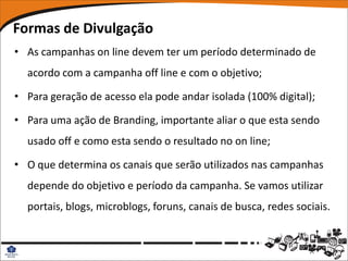 Formas de Divulgação
• As campanhas on line devem ter um período determinado de
  acordo com a campanha off line e com o objetivo;

• Para geração de acesso ela pode andar isolada (100% digital);

• Para uma ação de Branding, importante aliar o que esta sendo
  usado off e como esta sendo o resultado no on line;

• O que determina os canais que serão utilizados nas campanhas
  depende do objetivo e período da campanha. Se vamos utilizar
  portais, blogs, microblogs, foruns, canais de busca, redes sociais.
 