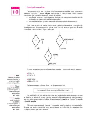A U L A           Principais conceitos


        10                  Os computadores são circuitos eletrônicos desenvolvidos para atuar com
                       sistemas digitais. O termo digital indica que o computador é um circuito
                       eletrônico que trabalha com dois níveis de tensão:
                           – um valor máximo, que depende do tipo de componentes eletrônicos
                              utilizados, correspondendo à informação 1.
                           – um valor mínimo, que corresponde à informação 0 (leia-se zero).

                           Esta característica é muito importante, pois fundamenta o princípio de
                       funcionamento do computador, que é o de decidir sempre por um de dois
                       caminhos, como indica a figura a seguir.




                          A cada uma das duas escolhas é dado o valor 1 (um) ou 0 (zero), a saber:

                          · SIM é 1
              Byte:       · NÃO é 0
  conjunto de 8 bits
 que corresponde a        · CERTO é 1
   uma informação         · ERRADO é 0
para o computador.

             Word:
                          Cada um desses valores, 0 ou 1, é denominado bit.
conjunto de 16 bits
que corresponde a                      Um bit equivale a um dígito binário: 0 ou 1.
  uma informação
       equivalente
         a 2 bytes.        Na realidade, os bits são as informações básicas dos computadores, como
                       se fossem as letras da nossa escrita. Mas as informações entre computadores
           Double
   word: conjunto
                       são trocadas em conjuntos de bits, denominados bytes (lê-se “baites”), words
         de 32 bits    e double words
                                words.
que corresponde a
  uma informação           Além da capacidade de “pensar” e executar funções lógicas, o computador
       equivalente     dispõe de uma memória para armazenar as informações necessárias
        a 4 bytes.     e os programas que vai executar.
 