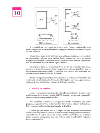 A U L A


10




              A velocidade de processamento é importante. Quanto mais rápido for o
          microcomputador, mais rapidamente o computador responderá às solicitações
          de seus usuários.

              Este aspecto é muito importante para uma realidade atual, que é a necessidade
          de informações cada vez mais rápidas. Várias pessoas procuram ao mesmo
          tempo as informações, e elas se encontram guardadas num mesmo computador,
          que deve informar a todos o mais rápido possível.

              Um exemplo disso são os computadores usados na automação comercial,
          como os terminais bancários. Estes equipamentos são computadores que se
          comunicam com um computador central, que tem todas as informações de sua
          conta e de muitos outros clientes do banco.

              Assim, o computador central deve comunicar-se com todos os terminais que
          o acessam simultaneamente, trocando informações com eles, apresentando
          saldos, extratos, depósitos e retiradas de todos os usuários.


              O auxiliar do cérebro

              Muitas vezes, os computadores são utilizados em aplicações gráficas ou em
          análises que exigem muitos cálculos da UCP, fazendo com que este processador
          demore muito tempo para executá-los.

              Para aumentar a velocidade de processamento, utilizamos um outro
          processador, desenvolvido exclusivamente para realizar cálculos matemáticos.
          Este componente chama-se co-processador aritmético
                                                   aritmético.

              Como o próprio nome indica, o co-processador aritmético instalado no
          computador responsabiliza-se por cálculos aritméticos e lógicos mais complexos,
          deixando para a UCP a função de acesso a outros dispositivos e a interação
          com o usuário, assegurando que este “não se sinta abandonado” enquanto
          espera os resultados.
 
