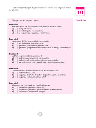Teste sua aprendizagem. Faça os exercícios e confira suas respostas com as   A U L A
do gabarito.

                                                                                 10
    Marque com X a resposta correta.                                             Exercícios
Exercício 1
   O hardware de um microcomputador pode ser definido como:
   a) ( ) sua parte física;
   b) ( ) a parte lógica a ser executada;
   c) ( ) o conjunto de programas e periféricos.


Exercício 2
   A memória RAM é uma unidade de memória:
   a) ( ) secundária de alta capacidade;
   b) ( ) primária, que somente pode ser lida;
   c) ( ) primária, que perde informações quando se desliga a alimentação.


Exercício 3
   A UCP ou processador é responsável:
   a) ( ) pelo armazenamento de informações;
   b) ( ) pelo controle e sincronismo do microcomputador;
   c) ( ) exclusivamente pela execução dos comandos aritméticos.


Exercício 4
   A velocidade de processamento de um microcomputador:
   a) ( ) independe da UCP;
   b) ( ) depende da UCP e de outros dispositivos, como memórias;
   c) ( ) depende exclusivamente da UCP.


Exercício 5
   O monitor de vídeo pode ser classificado como:
   a) ( ) dispositivo periférico essencial;
   b) ( ) dispositivo periférico que interfere no processamento;
   c) ( ) unidade de memória de imagens.
 