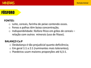 Nutrição Animal
MINERAIS
FONTES:
o Leite, cereais, farinha de peixe contendo ossos.
o Fenos e palhas têm baixa concentração;
o Indisponibilidade: fósforo fítico em grãos de cereais –
relação com outros minerais (uso de fitase).
BALANÇO Ca:P
o Desbalanço é tão prejudicial quanto deficiência;
o Em geral 1:1 a 2:1 (ruminantes mais tolerantes);
o Poedeiras usam maiores proporções até 6,5:1.
FÓSFORO
 