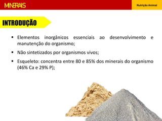 MINERAIS Nutrição Animal
INTRODUÇÃO
 Elementos inorgânicos essenciais ao desenvolvimento e
manutenção do organismo;
 Não sintetizados por organismos vivos;
 Esqueleto: concentra entre 80 e 85% dos minerais do organismo
(46% Ca e 29% P);
 