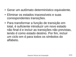 ●   Gerar um autômato determinístico equivalente.
●   Eliminar os estados inacessíveis e suas
    correspondentes transições.
●   Para transformar a função de transição em
    total, é suficiente introduzir um novo estado
    não final d e incluir as transições não previstas,
    tendo d como estado destino. Por fim, incluir
    um ciclo em d para todos os símbolos do
    alfabeto.



                   Aspectos Teóricos da Computação   10/19
 