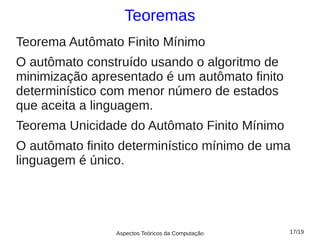 Teoremas
Teorema Autômato Finito Mínimo
O autômato construído usando o algoritmo de
minimização apresentado é um autômato finito
determinístico com menor número de estados
que aceita a linguagem.
Teorema Unicidade do Autômato Finito Mínimo
O autômato finito determinístico mínimo de uma
linguagem é único.




                Aspectos Teóricos da Computação   17/19
 