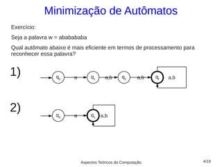 Minimização de Autômatos
Exercício:
Seja a palavra w = ababababa
Qual autômato abaixo é mais eficiente em termos de processamento para
reconhecer essa palavra?


1)              q0     a        q1     a,b      q2     a,b   qf   a,b




2)              q0     a        q1   a,b




                           Aspectos Teóricos da Computação              4/19
 