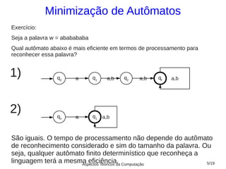 Minimização de Autômatos
Exercício:
Seja a palavra w = ababababa
Qual autômato abaixo é mais eficiente em termos de processamento para
reconhecer essa palavra?


1)              q0     a       q1    a,b   q2   a,b   qf   a,b




2)              q0     a       q1   a,b



São iguais. O tempo de processamento não depende do autômato
de reconhecimento considerado e sim do tamanho da palavra. Ou
seja, qualquer autômato finito determinístico que reconheça a
linguagem terá a mesma eficiência. Computação
                      Aspectos Teóricos da                    5/19
 