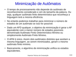 Minimização de Autômatos
●   O tempo de processamento não depende do autômato de
    reconhecimento considerado e sim do tamanho da palavra. Ou
    seja, qualquer autômato finito determinístico que reconheça a
    linguagem terá a mesma eficiência.
●   No entanto podemos trabalhar para minimizar o número de
    estados de um autômato se isso for possível.
●   Dado um AFD qualquer, o objetivo da minimização é gerar o AF
    equivalente com o menor número de estados possíveis
    denominado Autômato Finito Determinístico Mínimo ou
    simplesmente Autômato Finito Mínimo.
●   O AFM é único. Assim dois autômatos distintos que aceitam a
    mesma linguagem, ao serem minimizados, geram o mesmo
    autômato finito mínimo.
●   Basicamente, o algoritmo de minimização unifica os estados
    equivalentes.
                       Aspectos Teóricos da Computação           6/19
 