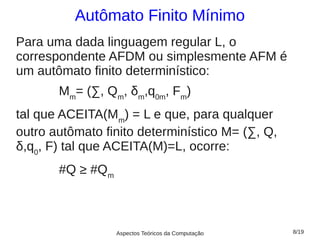 Autômato Finito Mínimo
Para uma dada linguagem regular L, o
correspondente AFDM ou simplesmente AFM é
um autômato finito determinístico:
       Mm= (∑, Qm, δm,q0m, Fm)
tal que ACEITA(Mm) = L e que, para qualquer
outro autômato finito determinístico M= (∑, Q,
δ,q0, F) tal que ACEITA(M)=L, ocorre:
       #Q ≥ #Qm



                  Aspectos Teóricos da Computação   8/19
 