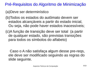 Pré-Requisitos do Algoritmo de Minimização
(a)Deve ser determinístico
(b)Todos os estados do autômato devem ser
  estados alcançáveis a partir do estado inicial,
  Ou seja, não pode haver estados inacessíveis;
(c)A função de transição deve ser total (a partir
  de qualquer estado, são previstas transições
  para todos os símbolos do alfabeto)


  Caso o A não satisfaça algum desse pre-reqs,
 ele deve ser modificado seguindo as regras do
 slide seguinte.
                 Aspectos Teóricos da Computação    9/19
 