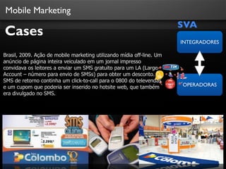 Mobile Marketing
SVA
OPERADORAS
INTEGRADORES
Cases
Brasil, 2009. Ação de mobile marketing utilizando mídia off-line. Um
anúncio de página inteira veiculado em um jornal impresso
convidava os leitores a enviar um SMS gratuito para um LA (Large
Account – número para envio de SMSs) para obter um desconto. O
SMS de retorno continha um click-to-call para o 0800 do televendas
e um cupom que poderia ser inserido no hotsite web, que também
era divulgado no SMS.
 
