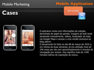 Mobile Marketing
Cases
Mobile Application
APP STORES
O aplicativo conta com informações da coleção,
downloads de papel de parede, imagens do look book
atualizado mensalmente, vídeos, localizador de lojas
via Google Maps e acesso a uma versão exclusiva ao
blog adoro!.
O lançamento foi feito no dia 08 de março de 2010 e,
em menos de duas semanas, já era utilizado mais de
240 vezes por dia com aproximadamente 6 minutos de
navegação por acesso. Isso significa mais de 1340
minutos diários de exposição da marca.
 