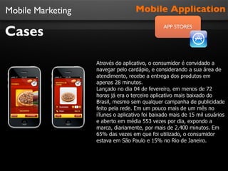 Mobile Marketing
Cases
Mobile Application
APP STORES
Através do aplicativo, o consumidor é convidado a
navegar pelo cardápio, e considerando a sua área de
atendimento, recebe a entrega dos produtos em
apenas 28 minutos.
Lançado no dia 04 de fevereiro, em menos de 72
horas já era o terceiro aplicativo mais baixado do
Brasil, mesmo sem qualquer campanha de publicidade
feito pela rede. Em um pouco mais de um mês no
iTunes o aplicativo foi baixado mais de 15 mil usuários
e aberto em média 553 vezes por dia, expondo a
marca, diariamente, por mais de 2.400 minutos. Em
65% das vezes em que foi utilizado, o consumidor
estava em São Paulo e 15% no Rio de Janeiro.
 