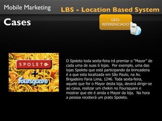 Mobile Marketing
Cases
O Spoleto toda sexta-feira irá premiar o “Mayor” de
cada uma de suas 6 lojas. Por exemplo, uma das
lojas Spoleto que está participando da brincadeira
é a que esta localizada em São Paulo, na Av.
Brigadeiro Faria Lima, 1246. Toda sexta-feira,
aquele que for o Mayor desta loja, deverá dirigir-se
ao caixa, realizar um chekin no Foursquare e
mostrar que ele é ainda o Mayor da loja. Na hora
a pessoa receberá um prato Spoleto.
LBS - Location Based System
GEO-
REFERENCIADO
 