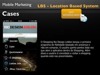 Mobile Marketing
Cases
O Shopping Rio Design Leblon lançou o primeiro
programa de fidelidade baseado em presença e
não em compras. O usuário ganha pontos toda vez
que abre o aplicativo dentro do Shopping. Além
disso o usuário é convidado a visitar o shopping
quando está nas proximidades.
LBS - Location Based System
GEO-
REFERENCIADO
 