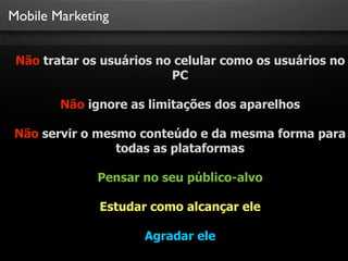 Mobile Marketing
Não tratar os usuários no celular como os usuários no
PC
Não ignore as limitações dos aparelhos
Não servir o mesmo conteúdo e da mesma forma para
todas as plataformas
Pensar no seu público-alvo
Estudar como alcançar ele
Agradar ele
 