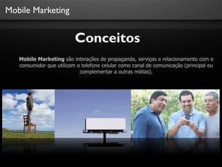 Mobile Marketing
Conceitos
Mobile Marketing são interações de propaganda, serviços e relacionamento com o
consumidor que utilizam o telefone celular como canal de comunicação (principal ou
complementar a outras mídias).
 