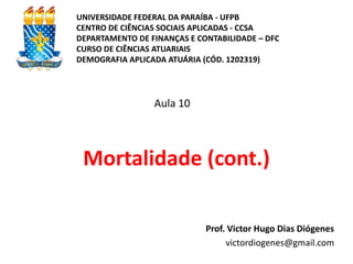 Mortalidade (cont.)
Prof. Victor Hugo Dias Diógenes
victordiogenes@gmail.com
Aula 10
UNIVERSIDADE FEDERAL DA PARAÍBA - UFPB
CENTRO DE CIÊNCIAS SOCIAIS APLICADAS - CCSA
DEPARTAMENTO DE FINANÇAS E CONTABILIDADE – DFC
CURSO DE CIÊNCIAS ATUARIAIS
DEMOGRAFIA APLICADA ATUÁRIA (CÓD. 1202319)
 