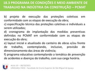 AULA 10 – 08/10/2021
UNIGUAÇU FAESI - Faculdade de Ensino Superior de São Miguel do Iguaçu
18.3 PROGRAMA DE CONDIÇÕES E MEIO AMBIENTE DE
TRABALHO NA INDÚSTRIA DA CONSTRUÇÃO – PCMAT
b) projeto de execução das proteções coletivas em
conformidade com as etapas de execução da obra;
c) especificação técnica das proteções coletivas e individuais a
serem utilizadas;
d) cronograma de implantação das medidas preventivas
definidas no PCMAT em conformidade com as etapas de
execução da obra;
e) layout inicial e atualizado do canteiro de obras e/ou frente
de trabalho, contemplando, inclusive, previsão de
dimensionamento das áreas de vivência;
f) programa educativo contemplando a temática de prevenção
de acidentes e doenças do trabalho, com sua carga horária.
 