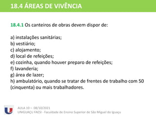 18.4.1 Os canteiros de obras devem dispor de:
a) instalações sanitárias;
b) vestiário;
c) alojamento;
d) local de refeições;
e) cozinha, quando houver preparo de refeições;
f) lavanderia;
g) área de lazer;
h) ambulatório, quando se tratar de frentes de trabalho com 50
(cinquenta) ou mais trabalhadores.
AULA 10 – 08/10/2021
UNIGUAÇU FAESI - Faculdade de Ensino Superior de São Miguel do Iguaçu
18.4 ÁREAS DE VIVÊNCIA
 