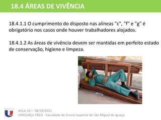 18.4.1.1 O cumprimento do disposto nas alíneas "c", "f" e "g" é
obrigatório nos casos onde houver trabalhadores alojados.
18.4.1.2 As áreas de vivência devem ser mantidas em perfeito estado
de conservação, higiene e limpeza.
AULA 10 – 08/10/2021
UNIGUAÇU FAESI - Faculdade de Ensino Superior de São Miguel do Iguaçu
18.4 ÁREAS DE VIVÊNCIA
 
