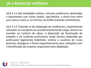 18.4.1.3.1 Nas instalações móveis, inclusive contêineres, destinadas
a alojamentos com camas duplas, tipo beliche, a altura livre entre
uma cama e outra é, no mínimo, de 0,90m (noventa centímetros).
18.4.1.3.2 Tratando-se de adaptação de contêineres, originalmente
utilizados no transporte ou acondicionamento de cargas, deverá ser
mantido no canteiro de obras, à disposição da fiscalização do
trabalho e do sindicato profissional, laudo técnico elaborado por
profissional legalmente habilitado, relativo a ausência de riscos
químicos, biológicos e físicos (especificamente para radiações) com
a identificação da empresa responsável pela adaptação.
AULA 10 – 08/10/2021
UNIGUAÇU FAESI - Faculdade de Ensino Superior de São Miguel do Iguaçu
18.4 ÁREAS DE VIVÊNCIA
 
