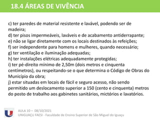 c) ter paredes de material resistente e lavável, podendo ser de
madeira;
d) ter pisos impermeáveis, laváveis e de acabamento antiderrapante;
e) não se ligar diretamente com os locais destinados às refeições;
f) ser independente para homens e mulheres, quando necessário;
g) ter ventilação e iluminação adequadas;
h) ter instalações elétricas adequadamente protegidas;
i) ter pé-direito mínimo de 2,50m (dois metros e cinquenta
centímetros), ou respeitando-se o que determina o Código de Obras do
Município da obra;
j) estar situadas em locais de fácil e seguro acesso, não sendo
permitido um deslocamento superior a 150 (cento e cinquenta) metros
do posto de trabalho aos gabinetes sanitários, mictórios e lavatórios.
AULA 10 – 08/10/2021
UNIGUAÇU FAESI - Faculdade de Ensino Superior de São Miguel do Iguaçu
18.4 ÁREAS DE VIVÊNCIA
 