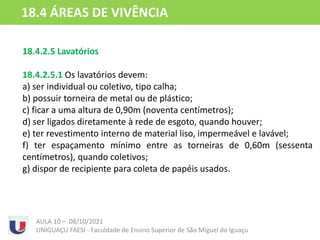 18.4.2.5 Lavatórios
18.4.2.5.1 Os lavatórios devem:
a) ser individual ou coletivo, tipo calha;
b) possuir torneira de metal ou de plástico;
c) ficar a uma altura de 0,90m (noventa centímetros);
d) ser ligados diretamente à rede de esgoto, quando houver;
e) ter revestimento interno de material liso, impermeável e lavável;
f) ter espaçamento mínimo entre as torneiras de 0,60m (sessenta
centímetros), quando coletivos;
g) dispor de recipiente para coleta de papéis usados.
AULA 10 – 08/10/2021
UNIGUAÇU FAESI - Faculdade de Ensino Superior de São Miguel do Iguaçu
18.4 ÁREAS DE VIVÊNCIA
 