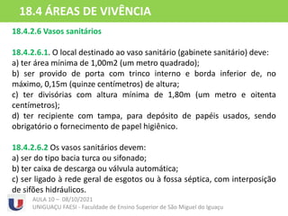 18.4.2.6 Vasos sanitários
18.4.2.6.1. O local destinado ao vaso sanitário (gabinete sanitário) deve:
a) ter área mínima de 1,00m2 (um metro quadrado);
b) ser provido de porta com trinco interno e borda inferior de, no
máximo, 0,15m (quinze centímetros) de altura;
c) ter divisórias com altura mínima de 1,80m (um metro e oitenta
centímetros);
d) ter recipiente com tampa, para depósito de papéis usados, sendo
obrigatório o fornecimento de papel higiênico.
18.4.2.6.2 Os vasos sanitários devem:
a) ser do tipo bacia turca ou sifonado;
b) ter caixa de descarga ou válvula automática;
c) ser ligado à rede geral de esgotos ou à fossa séptica, com interposição
de sifões hidráulicos.
AULA 10 – 08/10/2021
UNIGUAÇU FAESI - Faculdade de Ensino Superior de São Miguel do Iguaçu
18.4 ÁREAS DE VIVÊNCIA
 