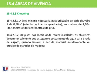18.4.2.8 Chuveiros
18.4.2.8.1 A área mínima necessária para utilização de cada chuveiro
é de 0,80m² (oitenta decímetros quadrados), com altura de 2,10m
(dois metros e dez centímetros) do piso.
18.4.2.8.2 Os pisos dos locais onde forem instalados os chuveiros
devem ter caimento que assegure o escoamento da água para a rede
de esgoto, quando houver, e ser de material antiderrapante ou
provido de estrados de madeira.
AULA 10 – 08/10/2021
UNIGUAÇU FAESI - Faculdade de Ensino Superior de São Miguel do Iguaçu
18.4 ÁREAS DE VIVÊNCIA
 