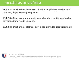 18.4.2.8.3 Os chuveiros devem ser de metal ou plástico, individuais ou
coletivos, dispondo de água quente.
18.4.2.8.4 Deve haver um suporte para sabonete e cabide para toalha,
correspondente a cada chuveiro.
18.4.2.8.5 Os chuveiros elétricos devem ser aterrados adequadamente.
AULA 10 – 08/10/2021
UNIGUAÇU FAESI - Faculdade de Ensino Superior de São Miguel do Iguaçu
18.4 ÁREAS DE VIVÊNCIA
 