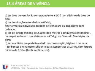 d) ter área de ventilação correspondente a 1/10 (um décimo) de área do
piso;
e) ter iluminação natural e/ou artificial;
f) ter armários individuais dotados de fechadura ou dispositivo com
cadeado;
g) ter pé-direito mínimo de 2,50m (dois metros e cinqüenta centímetros),
ou respeitando-se o que determina o Código de Obras do Município, da
obra;
h) ser mantidos em perfeito estado de conservação, higiene e limpeza;
i) ter bancos em número suficiente para atender aos usuários, com largura
mínima de 0,30m (trinta centímetros).
AULA 10 – 08/10/2021
UNIGUAÇU FAESI - Faculdade de Ensino Superior de São Miguel do Iguaçu
18.4 ÁREAS DE VIVÊNCIA
 