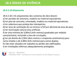18.4.2.10 Alojamento
18.4.2.10.1 Os alojamentos dos canteiros de obra devem:
a) ter paredes de alvenaria, madeira ou material equivalente;
b) ter piso de concreto, cimentado, madeira ou material equivalente;
c) ter cobertura que proteja das intempéries;
d) ter área de ventilação de no mínimo 1/10 (um décimo) da área do piso;
e) ter iluminação natural e/ou artificial;
f) ter área mínima de 3,00m2 (três metros) quadrados por módulo
cama/armário, incluindo a área de circulação;
g) ter pé-direito de 2,50m (dois metros e cinqüenta centímetros) para
cama simples e de 3,00m (três metros) para camas duplas;
h) não estar situados em subsolos ou porões das edificações;
i) ter instalações elétricas adequadamente protegidas.
AULA 10 – 08/10/2021
UNIGUAÇU FAESI - Faculdade de Ensino Superior de São Miguel do Iguaçu
18.4 ÁREAS DE VIVÊNCIA
 