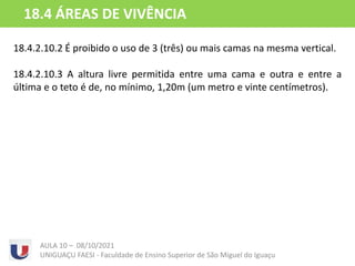 18.4.2.10.2 É proibido o uso de 3 (três) ou mais camas na mesma vertical.
18.4.2.10.3 A altura livre permitida entre uma cama e outra e entre a
última e o teto é de, no mínimo, 1,20m (um metro e vinte centímetros).
AULA 10 – 08/10/2021
UNIGUAÇU FAESI - Faculdade de Ensino Superior de São Miguel do Iguaçu
18.4 ÁREAS DE VIVÊNCIA
 