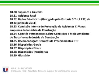 18.30 Tapumes e Galerias
18.31 Acidente Fatal
18.32 Dados Estatísticos (Revogado pela Portaria SIT n.º 237, de
10 de junho de 2011)
18.33 Comissão Interna de Prevenção de Acidentes CIPA nas
empresas da Indústria da Construção
18.34 Comitês Permanentes Sobre Condições e Meio Ambiente
do Trabalho na Indústria da Construção
18.35 Recomendações Técnicas de Procedimentos RTP
18.36 Disposições Gerais
18.37 Disposições Finais
18.38 Disposições Transitórias
18.39 Glossário
AULA 10 – 08/10/2021
UNIGUAÇU FAESI - Faculdade de Ensino Superior de São Miguel do Iguaçu
 