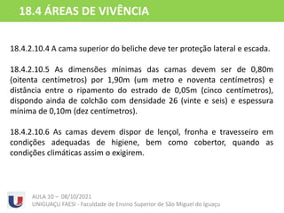 18.4.2.10.4 A cama superior do beliche deve ter proteção lateral e escada.
18.4.2.10.5 As dimensões mínimas das camas devem ser de 0,80m
(oitenta centímetros) por 1,90m (um metro e noventa centímetros) e
distância entre o ripamento do estrado de 0,05m (cinco centímetros),
dispondo ainda de colchão com densidade 26 (vinte e seis) e espessura
mínima de 0,10m (dez centímetros).
18.4.2.10.6 As camas devem dispor de lençol, fronha e travesseiro em
condições adequadas de higiene, bem como cobertor, quando as
condições climáticas assim o exigirem.
AULA 10 – 08/10/2021
UNIGUAÇU FAESI - Faculdade de Ensino Superior de São Miguel do Iguaçu
18.4 ÁREAS DE VIVÊNCIA
 