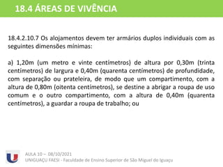18.4.2.10.7 Os alojamentos devem ter armários duplos individuais com as
seguintes dimensões mínimas:
a) 1,20m (um metro e vinte centímetros) de altura por 0,30m (trinta
centímetros) de largura e 0,40m (quarenta centímetros) de profundidade,
com separação ou prateleira, de modo que um compartimento, com a
altura de 0,80m (oitenta centímetros), se destine a abrigar a roupa de uso
comum e o outro compartimento, com a altura de 0,40m (quarenta
centímetros), a guardar a roupa de trabalho; ou
AULA 10 – 08/10/2021
UNIGUAÇU FAESI - Faculdade de Ensino Superior de São Miguel do Iguaçu
18.4 ÁREAS DE VIVÊNCIA
 