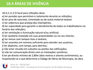 18.4.2.11 Local para refeições
18.4.2.11.2 O local para refeições deve:
a) ter paredes que permitam o isolamento durante as refeições;
b) ter piso de concreto, cimentado ou de outro material lavável;
c) ter cobertura que proteja das intempéries;
d) ter capacidade para garantir o atendimento de todos os trabalhadores no
horário das refeições;
e) ter ventilação e iluminação natural e/ou artificial;
f) ter lavatório instalado em suas proximidades ou no seu interior;
g) ter mesas com tampos lisos e laváveis;
h) ter assentos em número suficiente para atender aos usuários;
i) ter depósito, com tampa, para detritos;
j) não estar situado em subsolos ou porões das edificações;
k) não ter comunicação direta com as instalações sanitárias;
l) ter pé-direito mínimo de 2,80m (dois metros e oitenta centímetros), ou
respeitando-se o que determina o Código de Obras do Município, da obra.
AULA 10 – 08/10/2021
UNIGUAÇU FAESI - Faculdade de Ensino Superior de São Miguel do Iguaçu
18.4 ÁREAS DE VIVÊNCIA
 