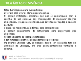 f) ter iluminação natural e/ou artificial;
g) ter pia para lavar os alimentos e utensílios;
h) possuir instalações sanitárias que não se comuniquem com a
cozinha, de uso exclusivo dos encarregados de manipular gêneros
alimentícios, refeições e utensílios, não devendo ser ligadas à caixa de
gordura;
i) dispor de recipiente, com tampa, para coleta de lixo;
j) possuir equipamento de refrigeração para preservação dos
alimentos;
k) ficar adjacente ao local para refeições;
l) ter instalações elétricas adequadamente protegidas;
m) quando utilizado GLP, os botijões devem ser instalados fora do
ambiente de utilização, em área permanentemente ventilada e
coberta.
AULA 10 – 08/10/2021
UNIGUAÇU FAESI - Faculdade de Ensino Superior de São Miguel do Iguaçu
18.4 ÁREAS DE VIVÊNCIA
 