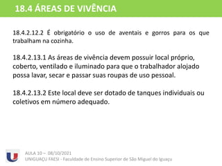 18.4.2.12.2 É obrigatório o uso de aventais e gorros para os que
trabalham na cozinha.
18.4.2.13.1 As áreas de vivência devem possuir local próprio,
coberto, ventilado e iluminado para que o trabalhador alojado
possa lavar, secar e passar suas roupas de uso pessoal.
18.4.2.13.2 Este local deve ser dotado de tanques individuais ou
coletivos em número adequado.
AULA 10 – 08/10/2021
UNIGUAÇU FAESI - Faculdade de Ensino Superior de São Miguel do Iguaçu
18.4 ÁREAS DE VIVÊNCIA
 