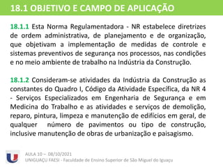 18.1.1 Esta Norma Regulamentadora - NR estabelece diretrizes
de ordem administrativa, de planejamento e de organização,
que objetivam a implementação de medidas de controle e
sistemas preventivos de segurança nos processos, nas condições
e no meio ambiente de trabalho na Indústria da Construção.
18.1.2 Consideram-se atividades da Indústria da Construção as
constantes do Quadro I, Código da Atividade Específica, da NR 4
- Serviços Especializados em Engenharia de Segurança e em
Medicina do Trabalho e as atividades e serviços de demolição,
reparo, pintura, limpeza e manutenção de edifícios em geral, de
qualquer número de pavimentos ou tipo de construção,
inclusive manutenção de obras de urbanização e paisagismo.
AULA 10 – 08/10/2021
UNIGUAÇU FAESI - Faculdade de Ensino Superior de São Miguel do Iguaçu
18.1 OBJETIVO E CAMPO DE APLICAÇÃO
 