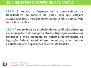 18.1.3 É vedado o ingresso ou a permanência de
trabalhadores no canteiro de obras, sem que estejam
assegurados pelas medidas previstas nesta NR e compatíveis
com a fase da obra.
18.1.4 A observância do estabelecido nesta NR não desobriga
os empregadores do cumprimento das disposições relativas às
condições e meio ambiente de trabalho, determinadas na
legislação federal, estadual e/ou municipal, e em outras
estabelecidas em negociações coletivas de trabalho.
AULA 10 – 08/10/2021
UNIGUAÇU FAESI - Faculdade de Ensino Superior de São Miguel do Iguaçu
18.1 OBJETIVO E CAMPO DE APLICAÇÃO
 