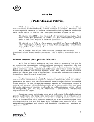 1
Aula 10
O Poder das suas Palavras
DEUS criou o universo, os céus, a terra e tudo o que há nela; criou também o
mundo espiritual, estabelecendo todas as leis e princípios que o regem. DEUS criou tudo
através da palavra liberada e, por meio de um comando verbal, o que estava sem forma e
vazio, transformou-se em algo com vida. Foram palavras de vida lançadas por Ele.
“No princípio, criou DEUS os céus e a terra. E a terra era sem forma e vazia; e havia
trevas sobre a face do abismo; e o ESPÍRITO de DEUS se movia sobre a face das
águas. E disse DEUS: Haja luz. E houve luz.” (Gênesis 1:1-3)
“No princípio era o Verbo, e o Verbo estava com DEUS, e o Verbo era DEUS. Ele
estava no princípio com DEUS. Todas as coisas foram feitas por Ele, e sem Ele nada
do que foi feito se fez.” (João 1:1-3)
O verbo dá-nos a idéia de uma palavra de ação, com capacidade de mudar
totalmente o sentido de algo. JESUS representa o Verbo de DEUS e, através dEle, tudo se
fez.
Palavras liberadas têm o poder de influenciar.
DEUS deu ao homem autoridade nas suas palavras; autoridade essa que lhe
permite abençoar ou amaldiçoar. Ao longo da bíblia, podemos ver quão sério é isso, pois
são várias as orientações feitas pelo SENHOR quanto ao falar, visto que as palavras
podem causar vida e morte. A palavra que sai da boca é uma forma do homem relacionar-
se com o seu próximo, com o mundo espiritual e com DEUS, sendo um meio de ordenar
fenômenos e idéias, uma forma de comunicação e um meio de obter domínio ou exercer
influência, na forma de benção ou maldição.
Não precisamos ir muito longe para notarmos o quanto as palavras exercem
influência sobre circunstâncias ou pessoas. Programas de televisão, sejam de auditório,
jornalísticos ou novelas, têm força influenciadora sobre o comportamento e opinião dos
que os assistem. Por meio de palavras liberadas, podemos ser influenciados a mudar a
nossa própria postura e opinião. Selecionar aquilo que se ouve e assiste, determina a sua
influência: programas de qualidade beneficiarão seu caráter, programas inúteis e cheios
de malignidades, por sua vez, te prejudicarão e contaminarão, influenciando
negativamente o seu caráter.
Quando escutamos os cultos de nossa igreja, podemos ser influenciados, pois as
palavras que fluem do altar têm poder e autoridade de alimentar-nos espiritualmente; a
idéia do sermão atinge-nos e leva-nos a mudar o nosso caráter de acordo com a vontade
de DEUS. Todo pregador, então, ciente do poder que DEUS deu às suas palavras e tendo
responsabilidade ao lidar com isso, deve deixar DEUS conduzir os cultos, afinal, uma
palavra infeliz liberada do altar também pode influenciar negativamente o caminhar de
alguém com CRISTO.
 