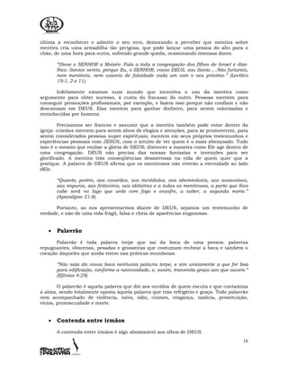 10
última a reconhecer e admitir o seu erro, demorando a perceber que mentira sobre
mentira cria uma armadilha tão perigosa, que pode lançar uma pessoa do alto para o
chão, de uma hora para outra, sofrendo grande queda, ocasionando imensas dores.
“Disse o SENHOR a Moisés: Fala a toda a congregação dos filhos de Israel e dize-
lhes: Santos sereis, porque Eu, o SENHOR, vosso DEUS, sou Santo.....Não furtareis,
nem mentireis, nem usareis de falsidade cada um com o seu próximo.” (Levítico
19:1, 2 e 11)
Infelizmente estamos num mundo que incentiva o uso da mentira como
argumento para obter sucesso, à custa do fracasso do outro. Pessoas mentem para
conseguir promoções profissionais, por exemplo, e fazem isso porque não confiam e não
descansam em DEUS. Elas mentem para ganhar dinheiro, para serem valorizadas e
reconhecidas por homens.
Precisamos ser francos e assumir que a mentira também pode estar dentro da
igreja: cristãos mentem para serem alvos de elogios e atenções, para se promoverem, para
serem considerados pessoas super espirituais; mentem em seus próprios testemunhos e
experiências pessoais com JESUS, com o intuito de ver quem é o mais abençoado. Tudo
isso é o mesmo que roubar a glória de DEUS; distorcer a maneira como Ele age dentro de
uma congregação. DEUS não precisa das nossas fantasias e invenções para ser
glorificado. A mentira trás conseqüências desastrosas na vida de quem quer que a
pratique. A palavra de DEUS afirma que os mentirosos não viverão a eternidade ao lado
dEle.
“Quanto, porém, aos covardes, aos incrédulos, aos abomináveis, aos assassinos,
aos impuros, aos feiticeiros, aos idólatras e a todos os mentirosos, a parte que lhes
cabe será no lago que arde com fogo e enxofre, a saber, a segunda morte.”
(Apocalipse 21:8)
Portanto, ao nos apresentarmos diante de DEUS, sejamos um testemunho de
verdade, e não de uma vida frágil, falsa e cheia de aparências enganosas.
• Palavrão
Palavrão é toda palavra torpe que sai da boca de uma pessoa: palavras
repugnantes, obscenas, pesadas e grosseiras que costumam rechear a boca e também o
coração daqueles que ainda vivem nas práticas mundanas.
“Não saia da vossa boca nenhuma palavra torpe, e sim unicamente a que for boa
para edificação, conforme a necessidade, e, assim, transmita graça aos que ouvem.”
(Efésios 4:29)
O palavrão é aquela palavra que dói aos ouvidos de quem escuta e que contamina
a alma, sendo totalmente oposta àquela palavra que trás refrigério e graça. Todo palavrão
vem acompanhado de violência, raiva, ódio, ciúmes, vingança, malícia, prostituição,
vícios, promiscuidade e morte.
• Contenda entre irmãos
A contenda entre irmãos é algo abominável aos olhos de DEUS.
 